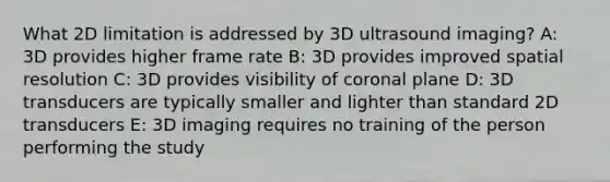 What 2D limitation is addressed by 3D ultrasound imaging? A: 3D provides higher frame rate B: 3D provides improved spatial resolution C: 3D provides visibility of coronal plane D: 3D transducers are typically smaller and lighter than standard 2D transducers E: 3D imaging requires no training of the person performing the study