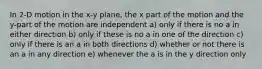 In 2-D motion in the x-y plane, the x part of the motion and the y-part of the motion are independent a) only if there is no a in either direction b) only if these is no a in one of the direction c) only if there is an a in both directions d) whether or not there is an a in any direction e) whenever the a is in the y direction only