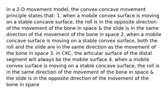 in a 2-D movement model, the convex-concave movement principle states that: 1. when a mobile convex surface is moving on a stable concave surface, the roll is in the opposite direction of the movement of the bone in space & the slide is in the same direction of the movement of the bone in space 2. when a mobile concave surface is moving on a stable convex surface, both the roll and the slide are in the same direction as the movement of the bone in space 3. in CKC, the articular surface of the distal segment will always be the mobile surface 4. when a mobile convex surface is moving on a stable concave surface, the roll is in the same direction of the movement of the bone in space & the slide is in the opposite direction of the movement of the bone in space