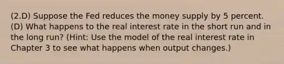 (2.D) Suppose the Fed reduces the money supply by 5 percent. (D) What happens to the real interest rate in the short run and in the long run? (Hint: Use the model of the real interest rate in Chapter 3 to see what happens when output changes.)