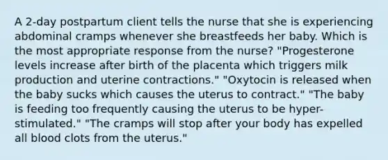 A 2-day postpartum client tells the nurse that she is experiencing abdominal cramps whenever she breastfeeds her baby. Which is the most appropriate response from the nurse? "Progesterone levels increase after birth of the placenta which triggers milk production and uterine contractions." "Oxytocin is released when the baby sucks which causes the uterus to contract." "The baby is feeding too frequently causing the uterus to be hyper-stimulated." "The cramps will stop after your body has expelled all blood clots from the uterus."