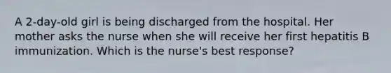 A 2-day-old girl is being discharged from the hospital. Her mother asks the nurse when she will receive her first hepatitis B immunization. Which is the nurse's best response?