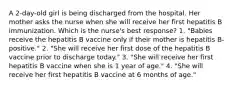 A 2-day-old girl is being discharged from the hospital. Her mother asks the nurse when she will receive her first hepatitis B immunization. Which is the nurse's best response? 1. "Babies receive the hepatitis B vaccine only if their mother is hepatitis B-positive." 2. "She will receive her first dose of the hepatitis B vaccine prior to discharge today." 3. "She will receive her first hepatitis B vaccine when she is 1 year of age." 4. "She will receive her first hepatitis B vaccine at 6 months of age."