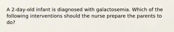 A 2-day-old infant is diagnosed with galactosemia. Which of the following interventions should the nurse prepare the parents to do?