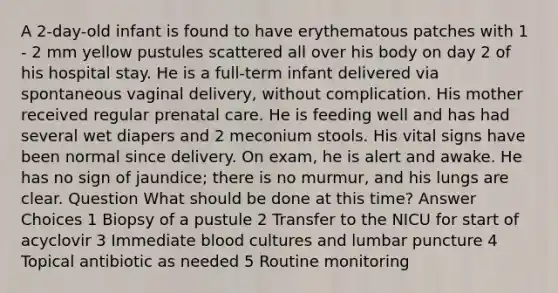 A 2-day-old infant is found to have erythematous patches with 1 - 2 mm yellow pustules scattered all over his body on day 2 of his hospital stay. He is a full-term infant delivered via spontaneous vaginal delivery, without complication. His mother received regular prenatal care. He is feeding well and has had several wet diapers and 2 meconium stools. His vital signs have been normal since delivery. On exam, he is alert and awake. He has no sign of jaundice; there is no murmur, and his lungs are clear. Question What should be done at this time? Answer Choices 1 Biopsy of a pustule 2 Transfer to the NICU for start of acyclovir 3 Immediate blood cultures and lumbar puncture 4 Topical antibiotic as needed 5 Routine monitoring