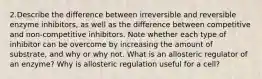 2.Describe the difference between irreversible and reversible enzyme inhibitors, as well as the difference between competitive and non-competitive inhibitors. Note whether each type of inhibitor can be overcome by increasing the amount of substrate, and why or why not. What is an allosteric regulator of an enzyme? Why is allosteric regulation useful for a cell?