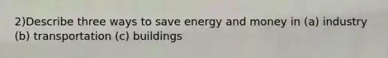 2)Describe three ways to save energy and money in (a) industry (b) transportation (c) buildings