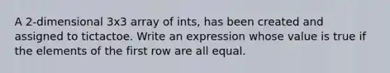 A 2-dimensional 3x3 array of ints, has been created and assigned to tictactoe. Write an expression whose value is true if the elements of the first row are all equal.