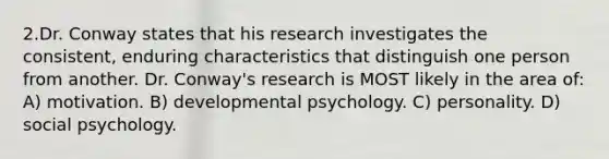 2.Dr. Conway states that his research investigates the consistent, enduring characteristics that distinguish one person from another. Dr. Conway's research is MOST likely in the area of: A) motivation. B) developmental psychology. C) personality. D) social psychology.