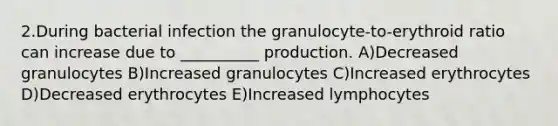 2.During bacterial infection the granulocyte-to-erythroid ratio can increase due to __________ production. A)Decreased granulocytes B)Increased granulocytes C)Increased erythrocytes D)Decreased erythrocytes E)Increased lymphocytes