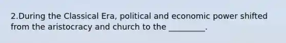 2.During the Classical Era, political and economic power shifted from the aristocracy and church to the _________.