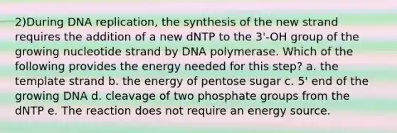 2)During DNA replication, the synthesis of the new strand requires the addition of a new dNTP to the 3'-OH group of the growing nucleotide strand by DNA polymerase. Which of the following provides the energy needed for this step? a. the template strand b. the energy of pentose sugar c. 5' end of the growing DNA d. cleavage of two phosphate groups from the dNTP e. The reaction does not require an energy source.