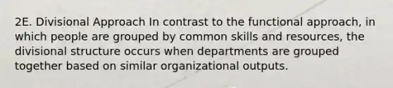 2E. Divisional Approach In contrast to the functional approach, in which people are grouped by common skills and resources, the divisional structure occurs when departments are grouped together based on similar organizational outputs.