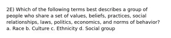 2E) Which of the following terms best describes a group of people who share a set of values, beliefs, practices, social relationships, laws, politics, economics, and norms of behavior? a. Race b. Culture c. Ethnicity d. Social group