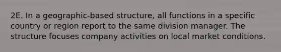 2E. In a geographic-based structure, all functions in a specific country or region report to the same division manager. The structure focuses company activities on local market conditions.