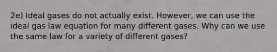 2e) Ideal gases do not actually exist. However, we can use the ideal gas law equation for many different gases. Why can we use the same law for a variety of different gases?