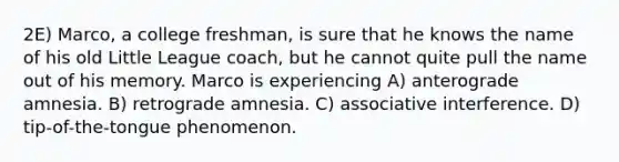 2E) Marco, a college freshman, is sure that he knows the name of his old Little League coach, but he cannot quite pull the name out of his memory. Marco is experiencing A) anterograde amnesia. B) retrograde amnesia. C) associative interference. D) tip-of-the-tongue phenomenon.