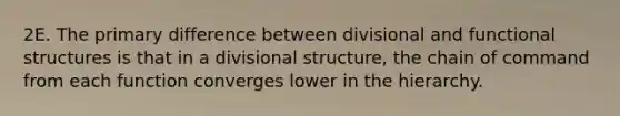 2E. The primary difference between divisional and functional structures is that in a divisional structure, the chain of command from each function converges lower in the hierarchy.