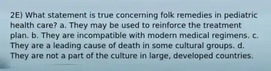 2E) What statement is true concerning folk remedies in pediatric health care? a. They may be used to reinforce the treatment plan. b. They are incompatible with modern medical regimens. c. They are a leading cause of death in some cultural groups. d. They are not a part of the culture in large, developed countries.