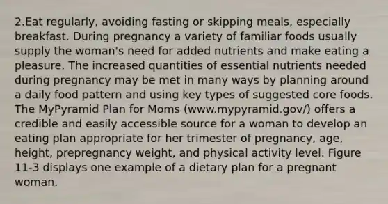 2.Eat regularly, avoiding fasting or skipping meals, especially breakfast. During pregnancy a variety of familiar foods usually supply the woman's need for added nutrients and make eating a pleasure. The increased quantities of essential nutrients needed during pregnancy may be met in many ways by planning around a daily food pattern and using key types of suggested core foods. The MyPyramid Plan for Moms (www.mypyramid.gov/) offers a credible and easily accessible source for a woman to develop an eating plan appropriate for her trimester of pregnancy, age, height, prepregnancy weight, and physical activity level. Figure 11-3 displays one example of a dietary plan for a pregnant woman.