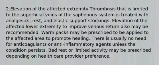 2.Elevation of the affected extremity Thrombosis that is limited to the superficial veins of the saphenous system is treated with analgesics, rest, and elastic support stockings. Elevation of the affected lower extremity to improve venous return also may be recommended. Warm packs may be prescribed to be applied to the affected area to promote healing. There is usually no need for anticoagulants or anti-inflammatory agents unless the condition persists. Bed rest or limited activity may be prescribed depending on health care provider preference.