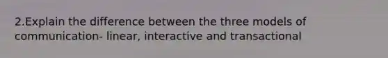 2.Explain the difference between the three models of communication- linear, interactive and transactional