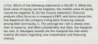 2.F13. Which of the following statements is FALSE? A. While the book value of equity can be negative, the market value of equity cannot be negative. B. On the income statement, financial analysts often focus on a company's EBIT, and items above this line depend on the company's long-term financing choices among debt and equity. C. The average tax rate is always less than or equal to, and often considerably less than, the marginal tax rate. D. Managers should use the marginal tax rate when making decisions regarding new investments and financing choices.