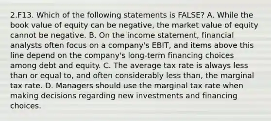 2.F13. Which of the following statements is FALSE? A. While the book value of equity can be negative, the market value of equity cannot be negative. B. On the income statement, financial analysts often focus on a company's EBIT, and items above this line depend on the company's long-term financing choices among debt and equity. C. The average tax rate is always less than or equal to, and often considerably less than, the marginal tax rate. D. Managers should use the marginal tax rate when making decisions regarding new investments and financing choices.