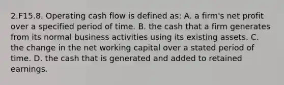 2.F15.8. Operating cash flow is defined as: A. a firm's net profit over a specified period of time. B. the cash that a firm generates from its normal business activities using its existing assets. C. the change in the net working capital over a stated period of time. D. the cash that is generated and added to retained earnings.