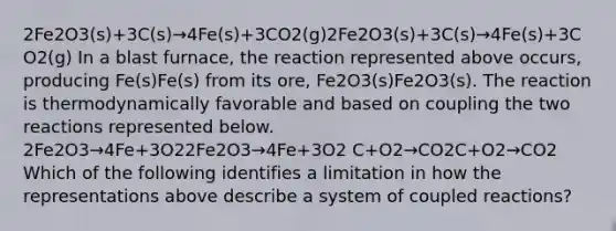 2Fe2O3(s)+3C(s)→4Fe(s)+3CO2(g)2Fe2O3(s)+3C(s)→4Fe(s)+3CO2(g) In a blast furnace, the reaction represented above occurs, producing Fe(s)Fe(s) from its ore, Fe2O3(s)Fe2O3(s). The reaction is thermodynamically favorable and based on coupling the two reactions represented below. 2Fe2O3→4Fe+3O22Fe2O3→4Fe+3O2 C+O2→CO2C+O2→CO2 Which of the following identifies a limitation in how the representations above describe a system of coupled reactions?