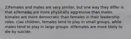 2)Females and males are very similar, but one way they differ is that a)females are more physically aggressive than males. b)males are more democratic than females in their leadership roles. c)as children, females tend to play in small groups, while males tend to play in large groups. d)females are more likely to die by suicide.