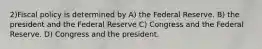 2)Fiscal policy is determined by A) the Federal Reserve. B) the president and the Federal Reserve C) Congress and the Federal Reserve. D) Congress and the president.