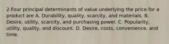 2.Four principal determinants of value underlying the price for a product are A. Durability, quality, scarcity, and materials. B. Desire, utility, scarcity, and purchasing power. C. Popularity, utility, quality, and discount. D. Desire, costs, convenience, and time.