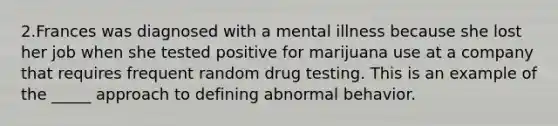 2.Frances was diagnosed with a mental illness because she lost her job when she tested positive for marijuana use at a company that requires frequent random drug testing. This is an example of the _____ approach to defining abnormal behavior.