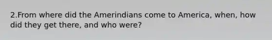 2.From where did the Amerindians come to America, when, how did they get there, and who were?