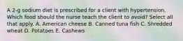 A 2-g sodium diet is prescribed for a client with hypertension. Which food should the nurse teach the client to avoid? Select all that apply. A. American cheese B. Canned tuna fish C. Shredded wheat D. Potatoes E. Cashews