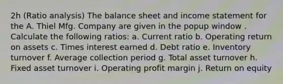 2h (<a href='https://www.questionai.com/knowledge/kJSGp0yYmF-ratio-analysis' class='anchor-knowledge'>ratio analysis</a>​) The balance sheet and <a href='https://www.questionai.com/knowledge/kCPMsnOwdm-income-statement' class='anchor-knowledge'>income statement</a> for the A. Thiel Mfg. Company are given in the popup​ window . Calculate the following​ ratios: a. Current ratio b. Operating return on assets c. Times interest earned d. Debt ratio e. Inventory turnover f. Average collection period g. Total asset turnover h. Fixed asset turnover i. Operating profit margin j. Return on equity