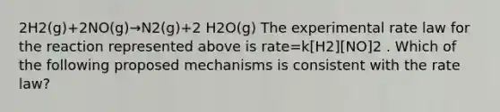 2H2(g)+2NO(g)→N2(g)+2 H2O(g) The experimental rate law for the reaction represented above is rate=k[H2][NO]2 . Which of the following proposed mechanisms is consistent with the rate law?