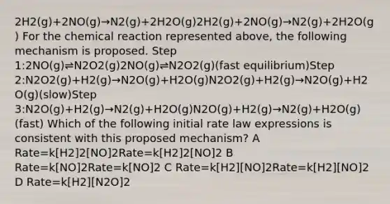 2H2(g)+2NO(g)→N2(g)+2H2O(g)2H2(g)+2NO(g)→N2(g)+2H2O(g) For the chemical reaction represented above, the following mechanism is proposed. Step 1:2NO(g)⇌N2O2(g)2NO(g)⇌N2O2(g)(fast equilibrium)Step 2:N2O2(g)+H2(g)→N2O(g)+H2O(g)N2O2(g)+H2(g)→N2O(g)+H2O(g)(slow)Step 3:N2O(g)+H2(g)→N2(g)+H2O(g)N2O(g)+H2(g)→N2(g)+H2O(g)(fast) Which of the following initial rate law expressions is consistent with this proposed mechanism? A Rate=k[H2]2[NO]2Rate=k[H2]2[NO]2 B Rate=k[NO]2Rate=k[NO]2 C Rate=k[H2][NO]2Rate=k[H2][NO]2 D Rate=k[H2][N2O]2