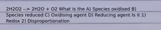 2H2O2 --> 2H2O + O2 What is the A) Species oxidised B) Species reduced C) Oxidising agent D) Reducing agent Is it 1) Redox 2) Disproportionation