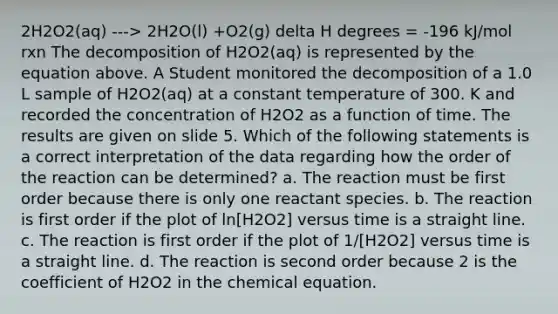 2H2O2(aq) ---> 2H2O(l) +O2(g) delta H degrees = -196 kJ/mol rxn The decomposition of H2O2(aq) is represented by the equation above. A Student monitored the decomposition of a 1.0 L sample of H2O2(aq) at a constant temperature of 300. K and recorded the concentration of H2O2 as a function of time. The results are given on slide 5. Which of the following statements is a correct interpretation of the data regarding how the order of the reaction can be determined? a. The reaction must be first order because there is only one reactant species. b. The reaction is first order if the plot of ln[H2O2] versus time is a straight line. c. The reaction is first order if the plot of 1/[H2O2] versus time is a straight line. d. The reaction is second order because 2 is the coefficient of H2O2 in the chemical equation.