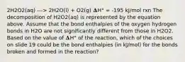 2H2O2(aq) ---> 2H2O(l) + O2(g) 𝚫H° = -195 kJ/mol rxn The decomposition of H2O2(aq) is represented by the equation above. Assume that the bond enthalpies of the oxygen hydrogen bonds in H2O are not significantly different from those in H2O2. Based on the value of 𝚫H° of the reaction, which of the choices on slide 19 could be the bond enthalpies (in kJ/mol) for the bonds broken and formed in the reaction?