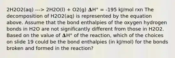 2H2O2(aq) ---> 2H2O(l) + O2(g) 𝚫H° = -195 kJ/mol rxn The decomposition of H2O2(aq) is represented by the equation above. Assume that the bond enthalpies of the oxygen hydrogen bonds in H2O are not significantly different from those in H2O2. Based on the value of 𝚫H° of the reaction, which of the choices on slide 19 could be the bond enthalpies (in kJ/mol) for the bonds broken and formed in the reaction?