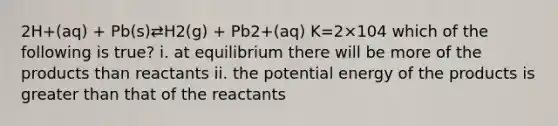 2H+(aq) + Pb(s)⇄H2(g) + Pb2+(aq) K=2×104 which of the following is true? i. at equilibrium there will be more of the products than reactants ii. the potential energy of the products is greater than that of the reactants