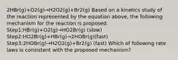 2HBr(g)+O2(g)→H2O2(g)+Br2(g) Based on a kinetics study of the reaction represented by the equation above, the following mechanism for the reaction is proposed. Step1:HBr(g)+O2(g)→HO2Br(g) (slow) Step2:HO2Br(g)+HBr(g)→2HOBr(g)(fast) Step3:2HOBr(g)→H2O2(g)+Br2(g) (fast) Which of following rate laws is consistent with the proposed mechanism?