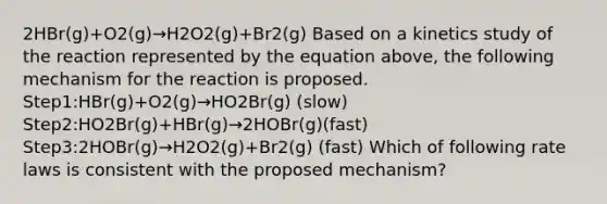 2HBr(g)+O2(g)→H2O2(g)+Br2(g) Based on a kinetics study of the reaction represented by the equation above, the following mechanism for the reaction is proposed. Step1:HBr(g)+O2(g)→HO2Br(g) (slow) Step2:HO2Br(g)+HBr(g)→2HOBr(g)(fast) Step3:2HOBr(g)→H2O2(g)+Br2(g) (fast) Which of following rate laws is consistent with the proposed mechanism?