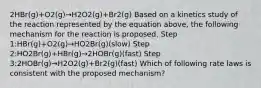 2HBr(g)+O2(g)→H2O2(g)+Br2(g) Based on a kinetics study of the reaction represented by the equation above, the following mechanism for the reaction is proposed. Step 1:HBr(g)+O2(g)→HO2Br(g)(slow) Step 2:HO2Br(g)+HBr(g)→2HOBr(g)(fast) Step 3:2HOBr(g)→H2O2(g)+Br2(g)(fast) Which of following rate laws is consistent with the proposed mechanism?