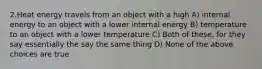 2.Heat energy travels from an object with a high A) internal energy to an object with a lower internal energy B) temperature to an object with a lower temperature C) Both of these, for they say essentially the say the same thing D) None of the above choices are true