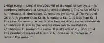 2HI(g) H2(g) + I2(g) If the VOLUME of the equilibrium system is suddenly increased at constant temperature: 1 The value of Kc c A. increases. B. decreases. C. remains the same. 2 The value of Qc b A. is greater than Kc. B. is equal to Kc. C. is less than Kc. 3 The reaction must: c A. run in the forward direction to reestablish equilibrium. B. run in the reverse direction to reestablish equilibrium. C. remain the same. It is already at equilibrium. 4 The number of moles of I2 will: c A. increase. B. decrease. C. remain the same. C