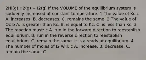 2HI(g) H2(g) + I2(g) If the VOLUME of the equilibrium system is suddenly increased at constant temperature: 1 The value of Kc c A. increases. B. decreases. C. remains the same. 2 The value of Qc b A. is greater than Kc. B. is equal to Kc. C. is less than Kc. 3 The reaction must: c A. run in the forward direction to reestablish equilibrium. B. run in the reverse direction to reestablish equilibrium. C. remain the same. It is already at equilibrium. 4 The number of moles of I2 will: c A. increase. B. decrease. C. remain the same. C